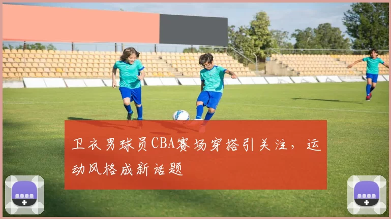 卫衣男球员CBA赛场穿搭引关注，运动风格成新话题