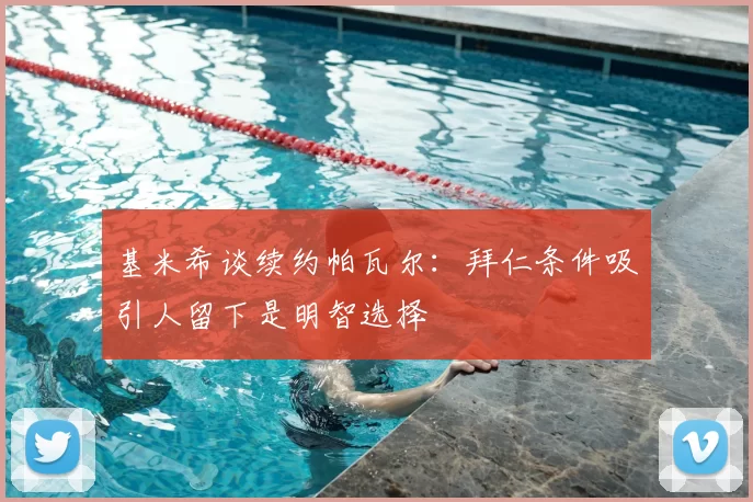 基米希谈续约帕瓦尔：拜仁条件吸引人留下是明智选择