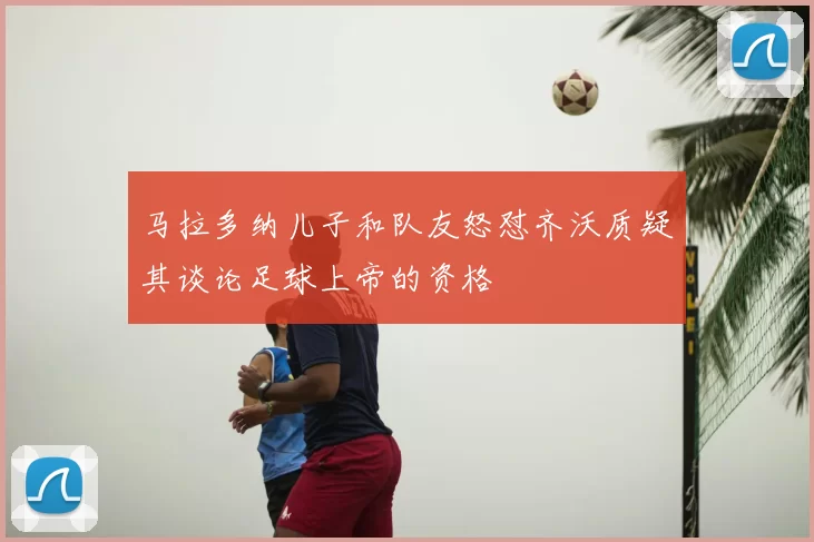 马拉多纳儿子和队友怒怼齐沃质疑其谈论足球上帝的资格