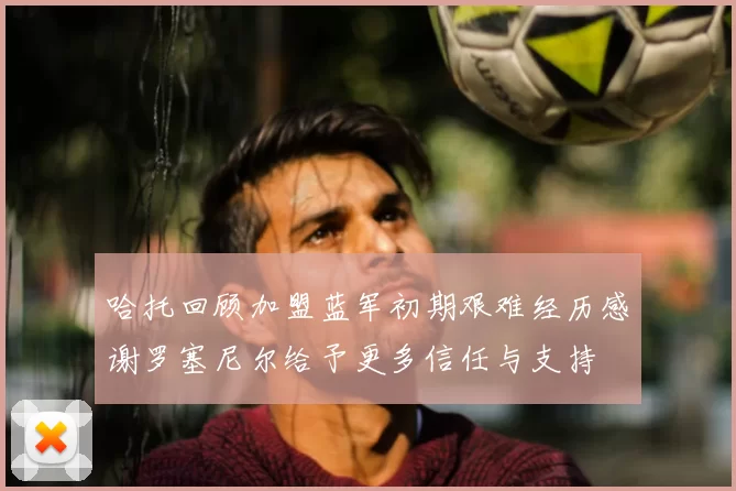哈托回顾加盟蓝军初期艰难经历感谢罗塞尼尔给予更多信任与支持