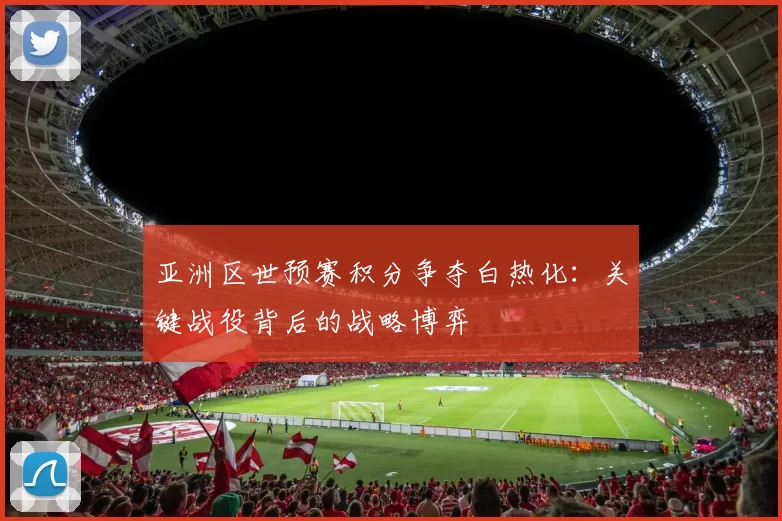 亚洲区世预赛积分争夺白热化：关键战役背后的战略博弈