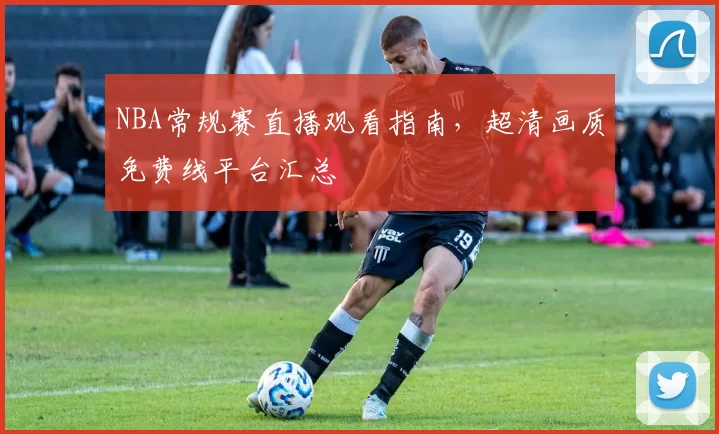 NBA常规赛直播观看指南，超清画质免费线平台汇总