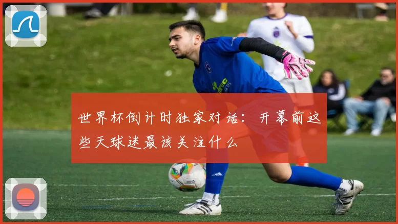 世界杯倒计时独家对话：开幕前这些天球迷最该关注什么