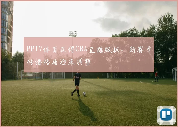 PPTV体育获得CBA直播版权，新赛季转播格局迎来调整