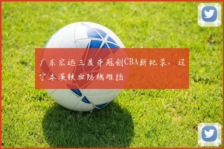 广东宏远三度夺冠创CBA新纪录，辽宁本溪铁血防线难挡