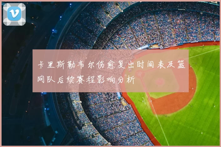 卡里斯勒韦尔伤愈复出时间表及篮网队后续赛程影响分析