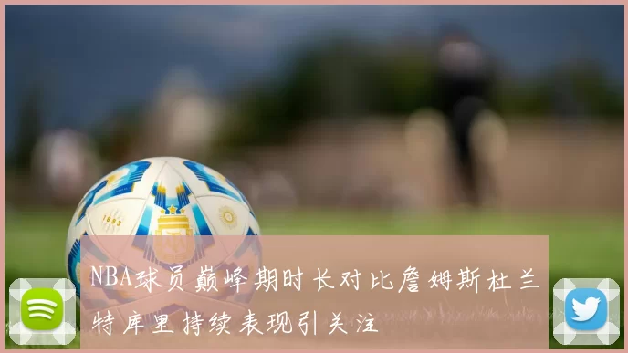 NBA球员巅峰期时长对比詹姆斯杜兰特库里持续表现引关注