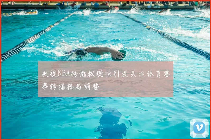 央视NBA转播权现状引发关注体育赛事转播格局调整