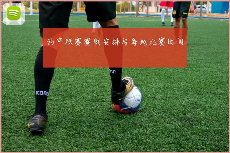 西甲联赛赛制安排与每轮比赛时间