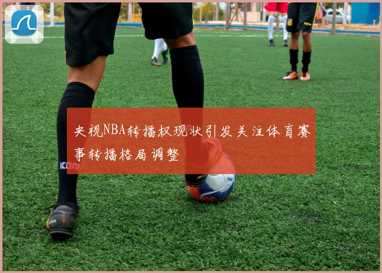 央视NBA转播权现状引发关注体育赛事转播格局调整