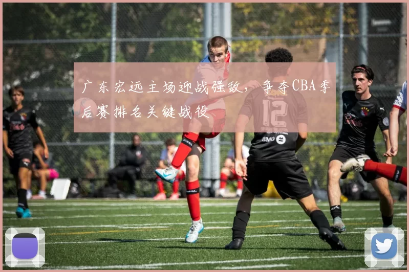 广东宏远主场迎战强敌,争夺CBA季后赛排名关键战役