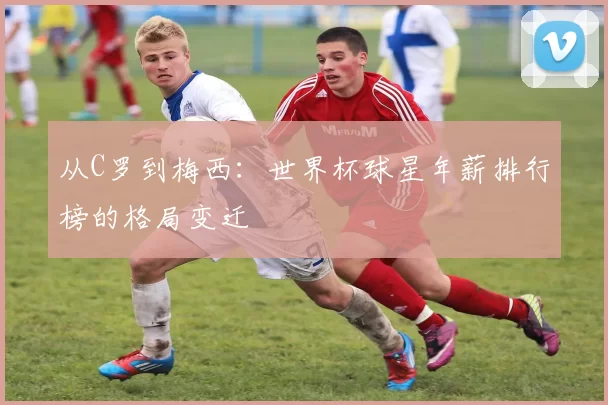 从C罗到梅西：世界杯球星年薪排行榜的格局变迁