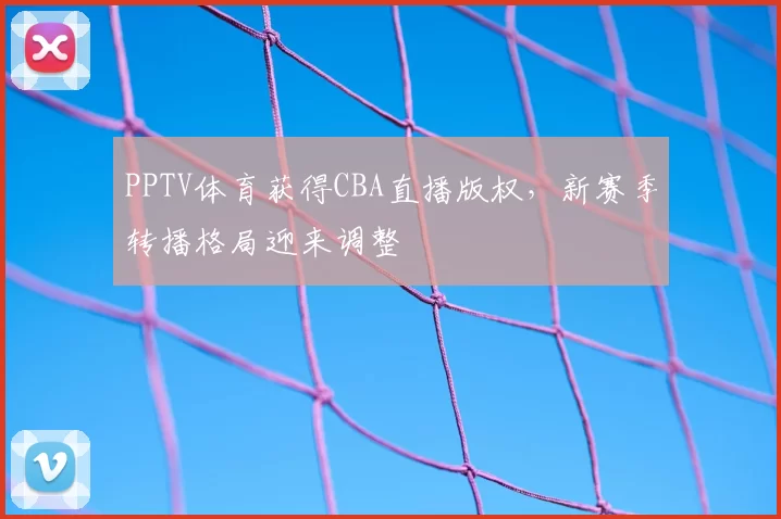 PPTV体育获得CBA直播版权，新赛季转播格局迎来调整
