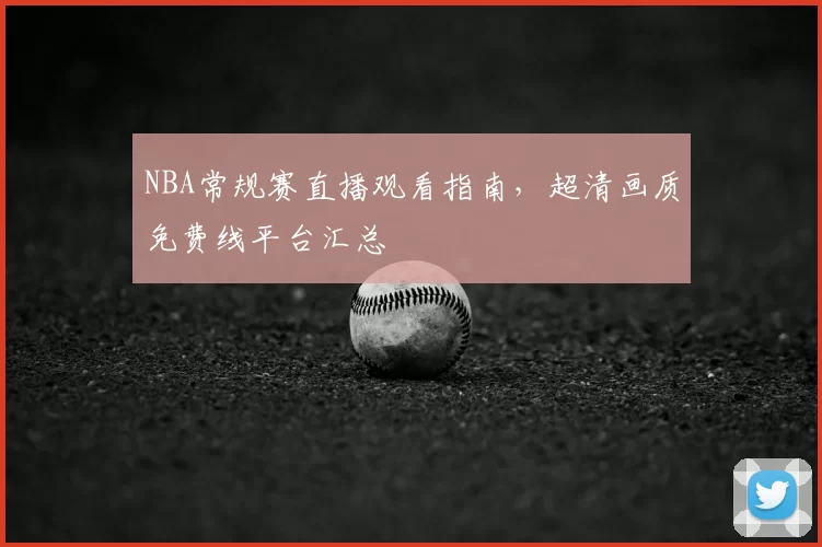 NBA常规赛直播观看指南，超清画质免费线平台汇总