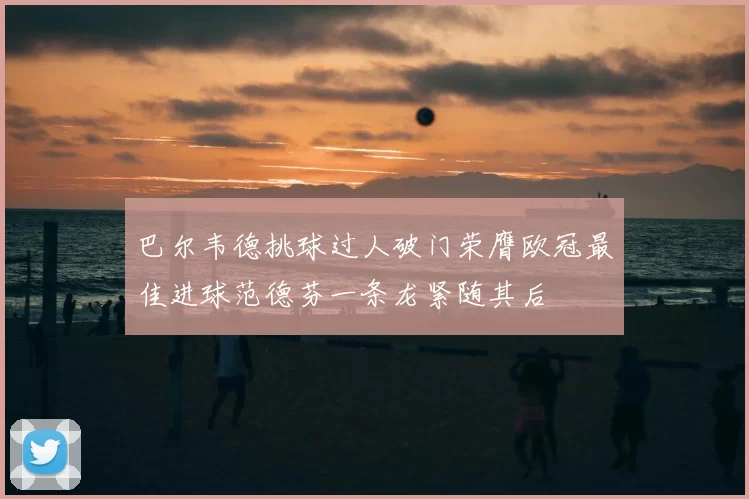 巴尔韦德挑球过人破门荣膺欧冠最佳进球范德芬一条龙紧随其后