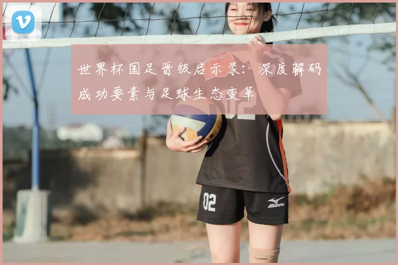 世界杯国足晋级启示录：深度解码成功要素与足球生态变革