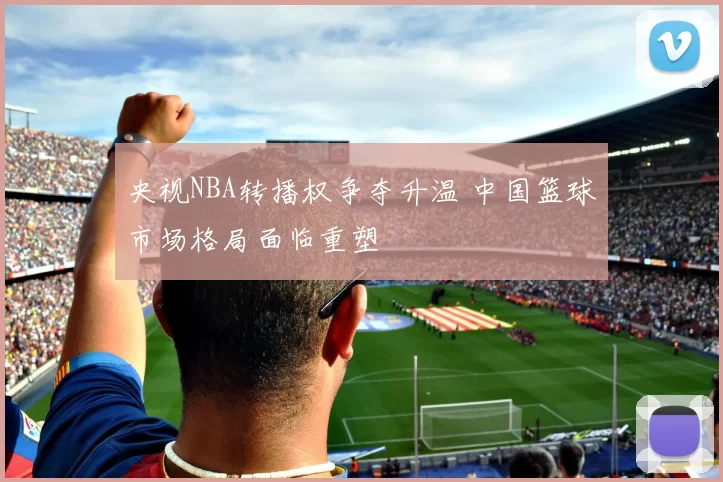 央视NBA转播权争夺升温 中国篮球市场格局面临重塑