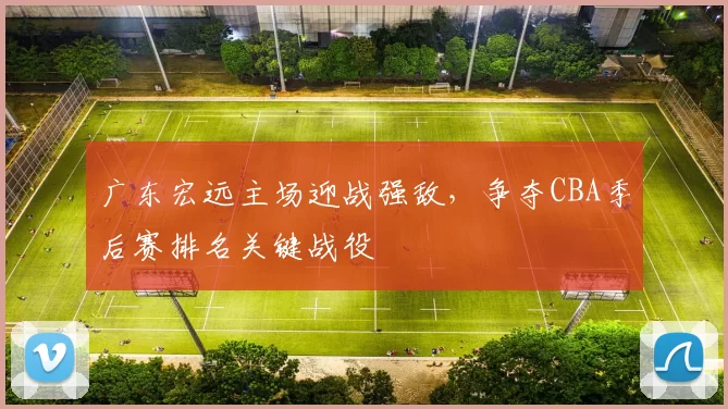 广东宏远主场迎战强敌，争夺CBA季后赛排名关键战役