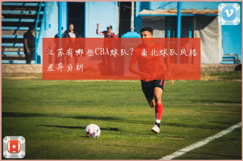 江苏有哪些CBA球队？南北球队风格差异分析