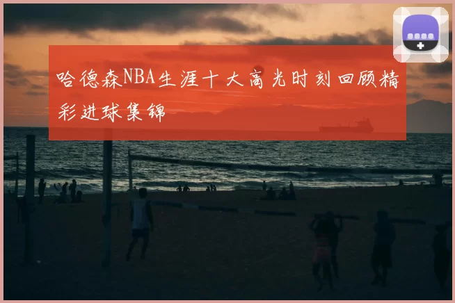哈德森NBA生涯十大高光时刻回顾精彩进球集锦