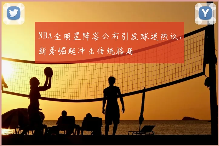 NBA全明星阵容公布引发球迷热议，新秀崛起冲击传统格局