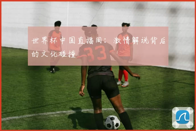 世界杯中国直播间：激情解说背后的文化碰撞
