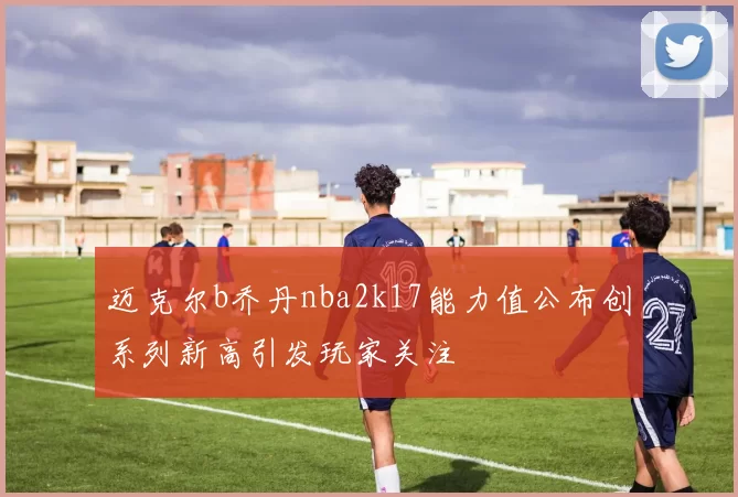迈克尔b乔丹nba2k17能力值公布创系列新高引发玩家关注