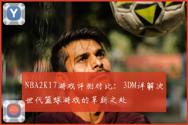 NBA2K17游戏评测对比：3DM详解次世代篮球游戏的革新之处