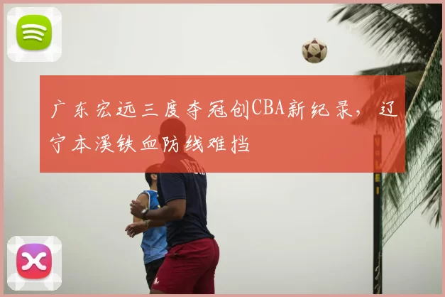 广东宏远三度夺冠创CBA新纪录，辽宁本溪铁血防线难挡