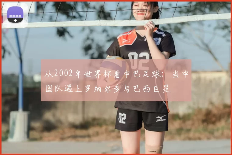 从2002年世界杯看中巴足球：当中国队遇上罗纳尔多与巴西巨星