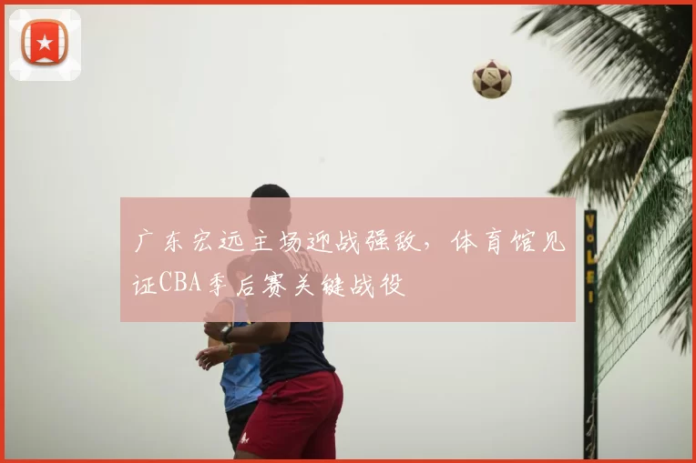 广东宏远主场迎战强敌，体育馆见证CBA季后赛关键战役