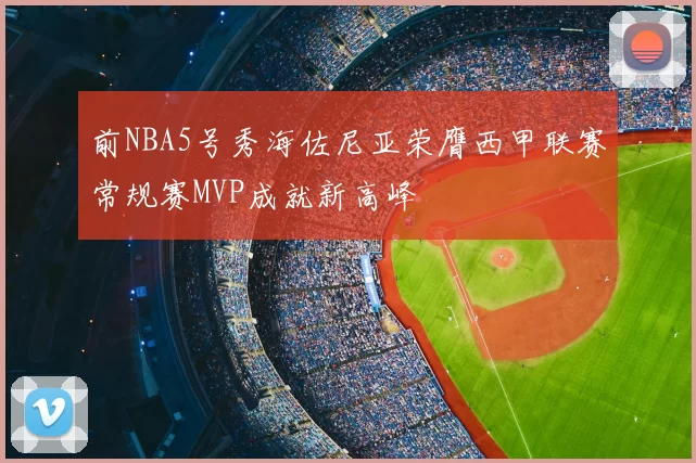 前NBA5号秀海佐尼亚荣膺西甲联赛常规赛MVP成就新高峰