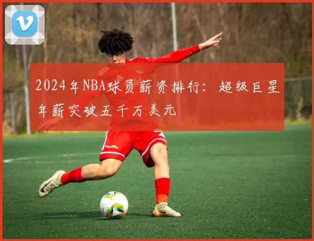 2024年NBA球员薪资排行：超级巨星年薪突破五千万美元