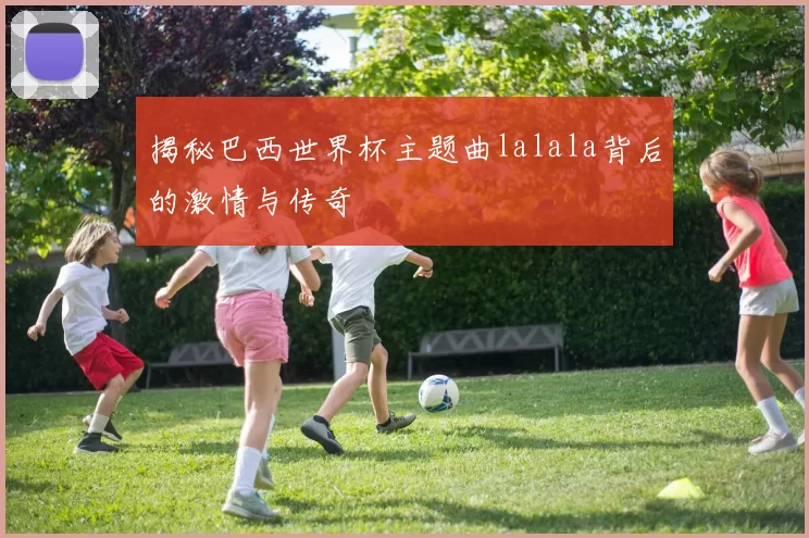 揭秘巴西世界杯主题曲lalala背后的激情与传奇