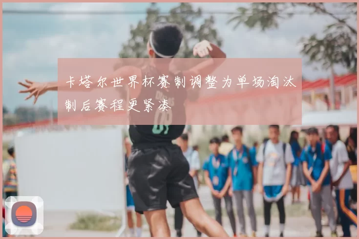 卡塔尔世界杯赛制调整为单场淘汰制后赛程更紧凑