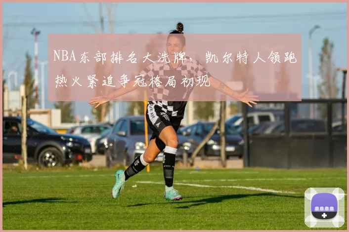 NBA东部排名大洗牌，凯尔特人领跑热火紧追争冠格局初现