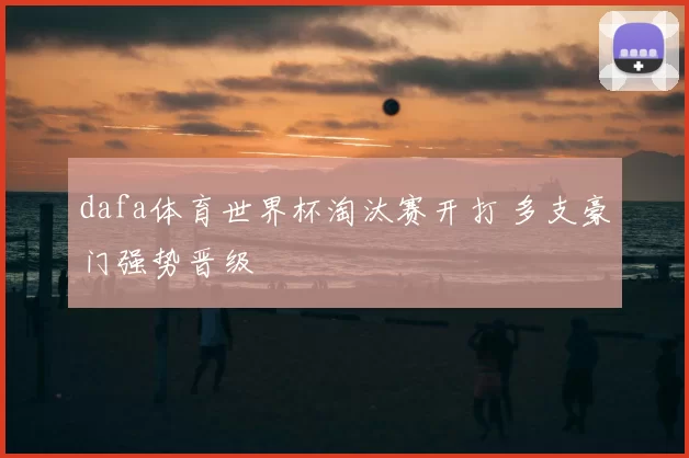 dafa体育世界杯淘汰赛开打 多支豪门强势晋级