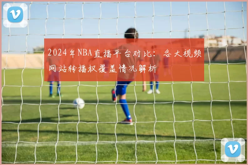 2024年NBA直播平台对比：各大视频网站转播权覆盖情况解析