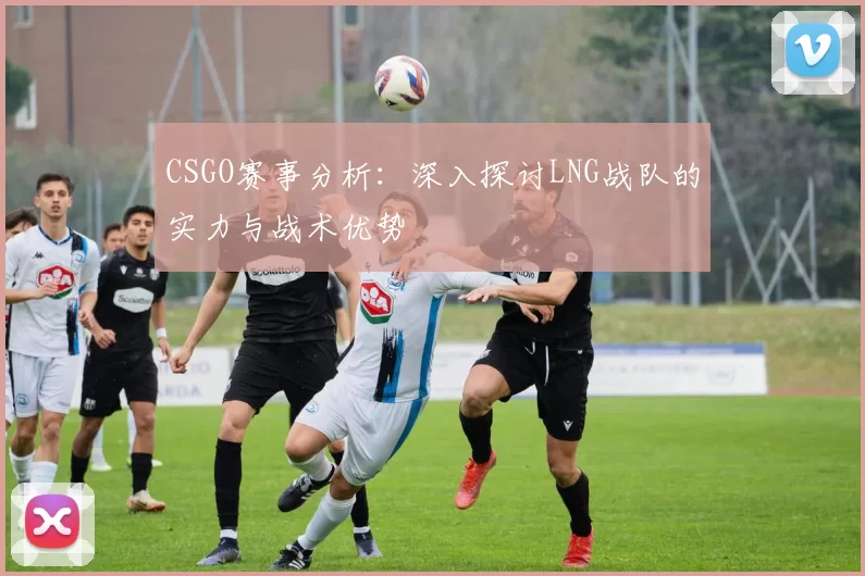 CSGO赛事分析：深入探讨LNG战队的实力与战术优势