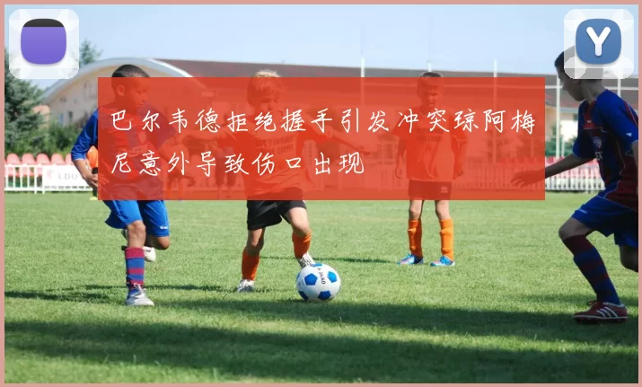 巴尔韦德拒绝握手引发冲突琼阿梅尼意外导致伤口出现