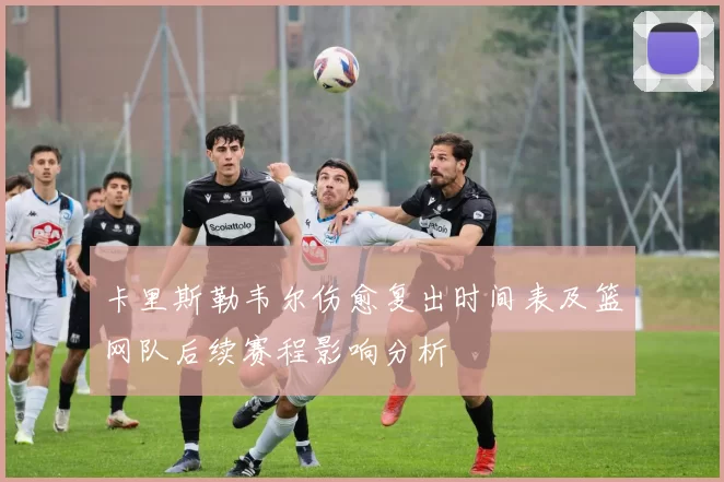 卡里斯勒韦尔伤愈复出时间表及篮网队后续赛程影响分析