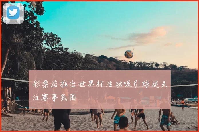 彩票店推出世界杯活动吸引球迷关注赛事氛围