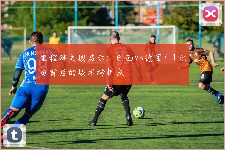里程碑之战启示：巴西vs德国7-1比分背后的战术转折点