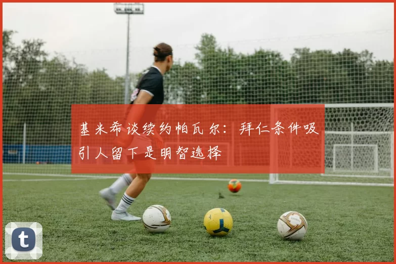 基米希谈续约帕瓦尔：拜仁条件吸引人留下是明智选择