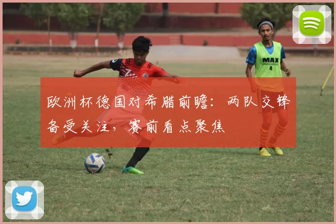 欧洲杯德国对希腊前瞻：两队交锋备受关注，赛前看点聚焦