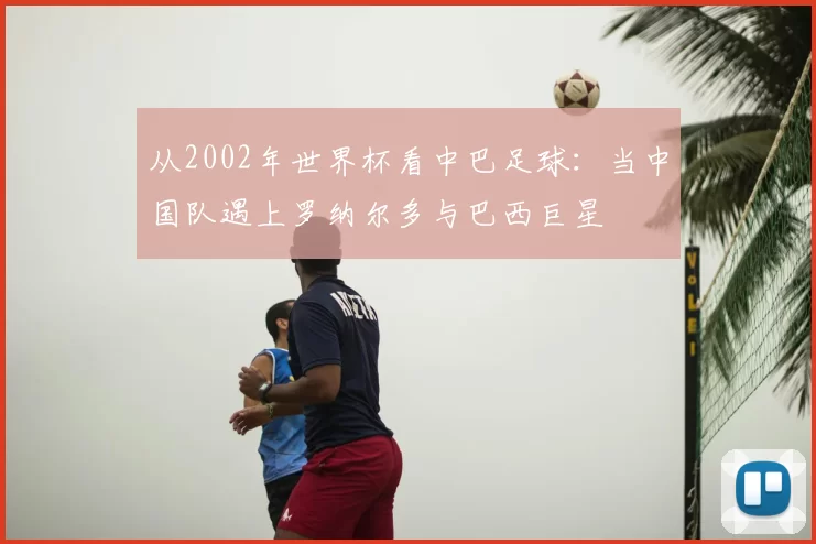 从2002年世界杯看中巴足球：当中国队遇上罗纳尔多与巴西巨星