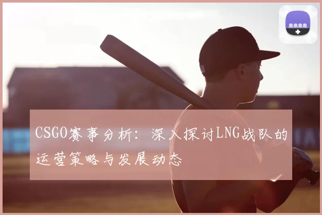 CSGO赛事分析：深入探讨LNG战队的运营策略与发展动态