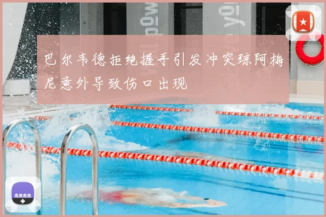 巴尔韦德拒绝握手引发冲突琼阿梅尼意外导致伤口出现