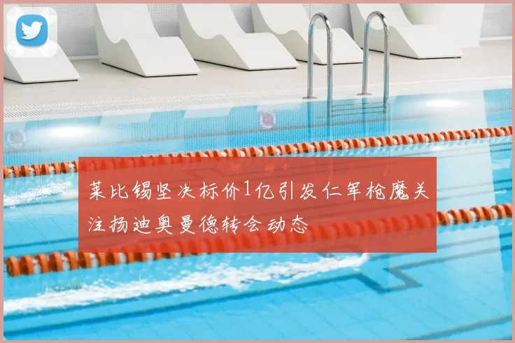 莱比锡坚决标价1亿引发仁军枪魔关注扬迪奥曼德转会动态