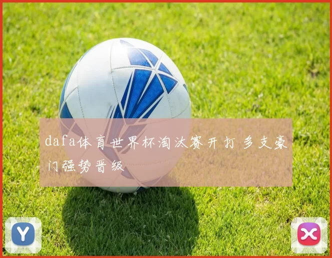 dafa体育世界杯淘汰赛开打 多支豪门强势晋级